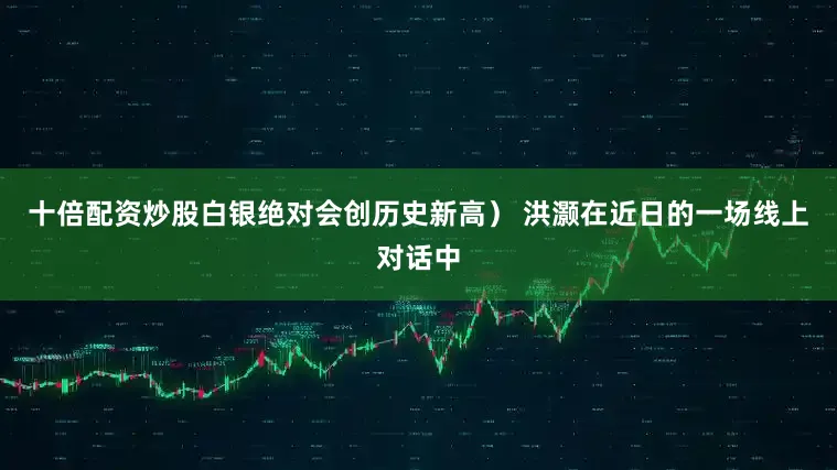 十倍配资炒股白银绝对会创历史新高） 洪灏在近日的一场线上对话中
