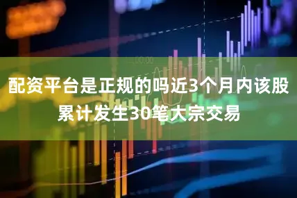 配资平台是正规的吗近3个月内该股累计发生30笔大宗交易