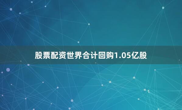股票配资世界合计回购1.05亿股
