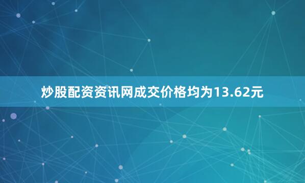 炒股配资资讯网成交价格均为13.62元