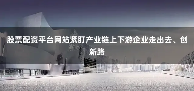 股票配资平台网站紧盯产业链上下游企业走出去、创新路