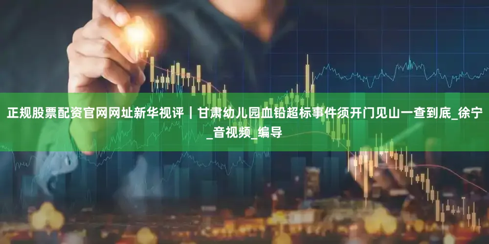正规股票配资官网网址新华视评｜甘肃幼儿园血铅超标事件须开门见山一查到底_徐宁_音视频_编导