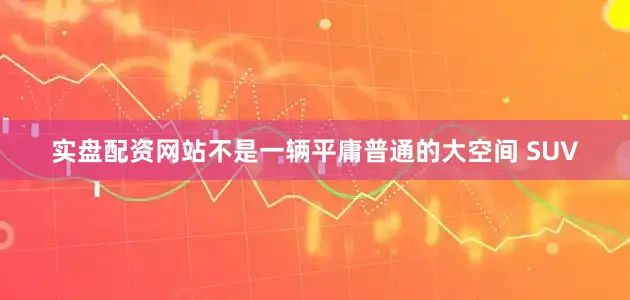 实盘配资网站不是一辆平庸普通的大空间 SUV
