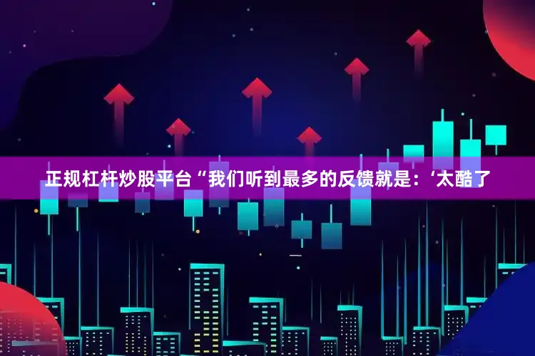 正规杠杆炒股平台　　“我们听到最多的反馈就是：‘太酷了