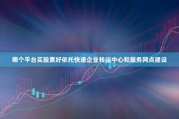 哪个平台买股票好依托快递企业转运中心和服务网点建设