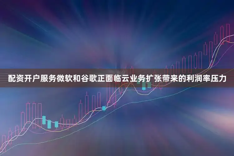 配资开户服务微软和谷歌正面临云业务扩张带来的利润率压力