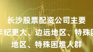 长沙股票配资公司主要是倾向年纪更大、边远地区、特殊困难人群