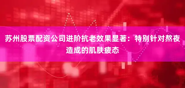 苏州股票配资公司进阶抗老效果显著：特别针对熬夜造成的肌肤疲态