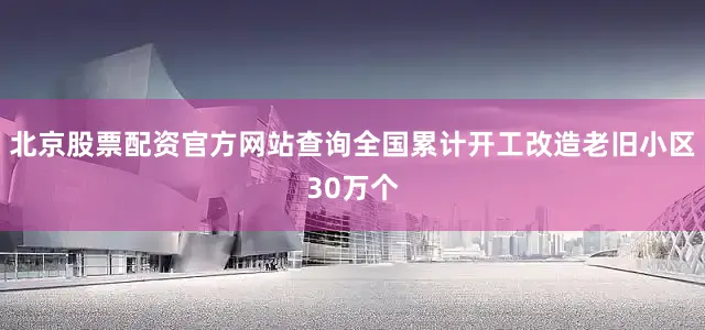 北京股票配资官方网站查询全国累计开工改造老旧小区30万个