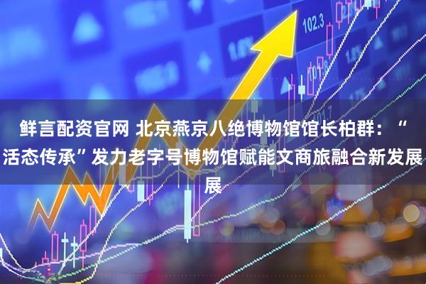 鲜言配资官网 北京燕京八绝博物馆馆长柏群：“活态传承”发力老字号博物馆赋能文商旅融合新发展