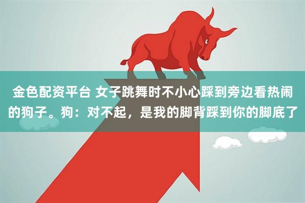 金色配资平台 女子跳舞时不小心踩到旁边看热闹的狗子。狗：对不起，是我的脚背踩到你的脚底了