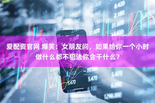 爱配资官网 爆笑：女朋友问，如果给你一个小时做什么都不犯法你会干什么？