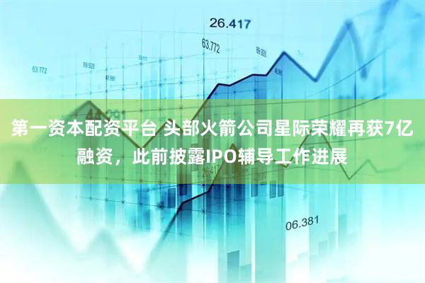 第一资本配资平台 头部火箭公司星际荣耀再获7亿融资，此前披露IPO辅导工作进展