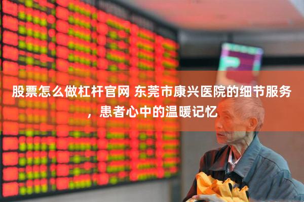 股票怎么做杠杆官网 东莞市康兴医院的细节服务，患者心中的温暖记忆