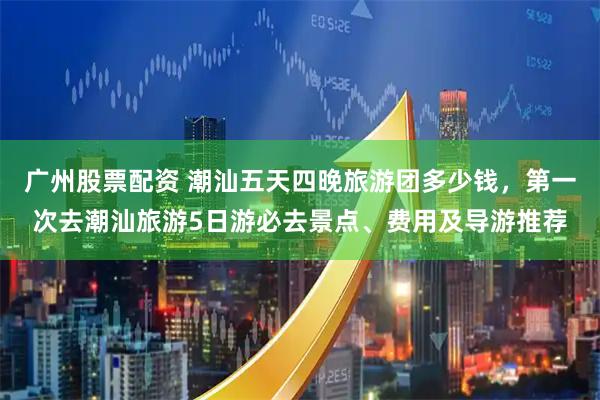 广州股票配资 潮汕五天四晚旅游团多少钱，第一次去潮汕旅游5日游必去景点、费用及导游推荐