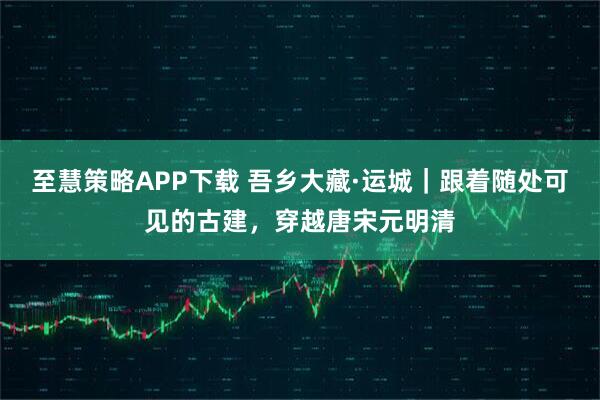 至慧策略APP下载 吾乡大藏·运城｜跟着随处可见的古建，穿越唐宋元明清
