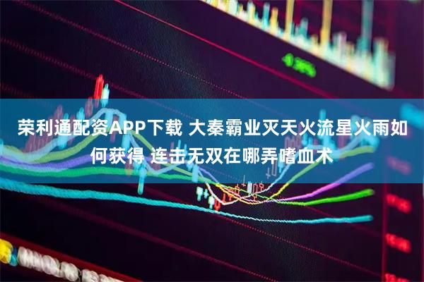 荣利通配资APP下载 大秦霸业灭天火流星火雨如何获得 连击无双在哪弄嗜血术