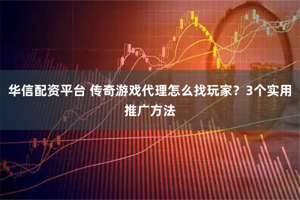 华信配资平台 传奇游戏代理怎么找玩家？3个实用推广方法