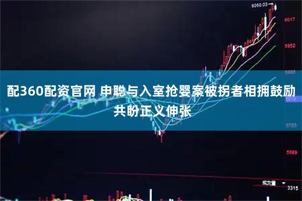 配360配资官网 申聪与入室抢婴案被拐者相拥鼓励 共盼正义伸张