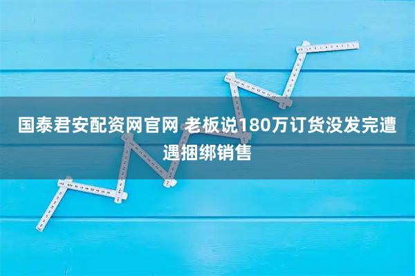 国泰君安配资网官网 老板说180万订货没发完遭遇捆绑销售
