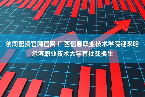 创同配资官网官网 广西信息职业技术学院迎来哈尔滨职业技术大学首批交换生