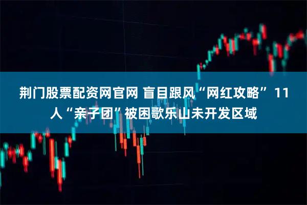 荆门股票配资网官网 盲目跟风“网红攻略” 11人“亲子团”被困歌乐山未开发区域