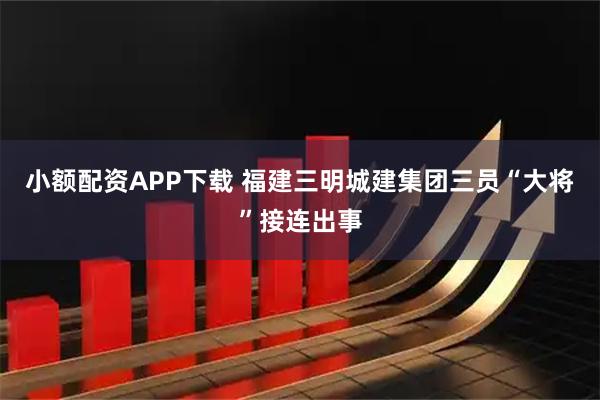 小额配资APP下载 福建三明城建集团三员“大将”接连出事