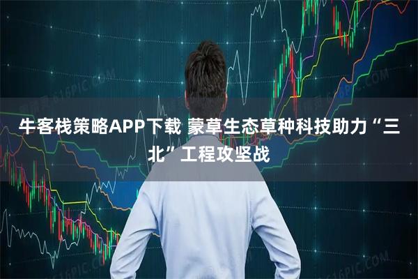 牛客栈策略APP下载 蒙草生态草种科技助力“三北”工程攻坚战
