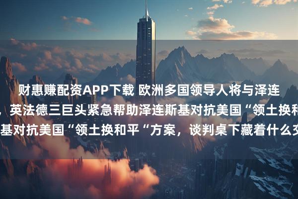 财惠赚配资APP下载 欧洲多国领导人将与泽连斯基在唐宁街进行会晤，英法德三巨头紧急帮助泽连斯基对抗美国“领土换和平“方案，谈判桌下藏着什么交易？