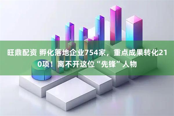 旺鼎配资 孵化落地企业754家，重点成果转化210项！离不开这位“先锋”人物