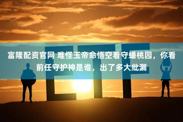 富隆配资官网 难怪玉帝命悟空看守蟠桃园，你看前任守护神是谁，出了多大纰漏