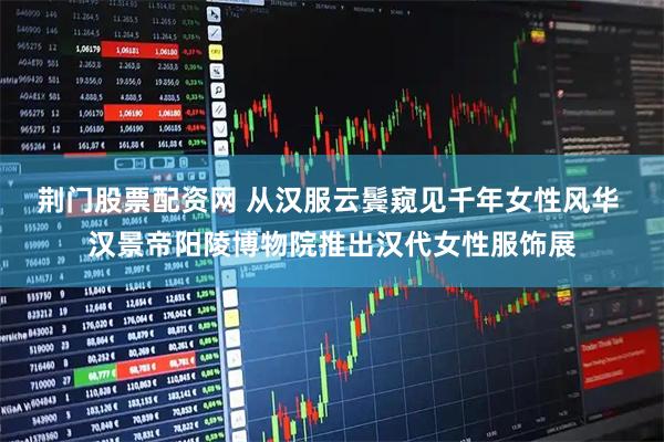 荆门股票配资网 从汉服云鬓窥见千年女性风华 汉景帝阳陵博物院推出汉代女性服饰展