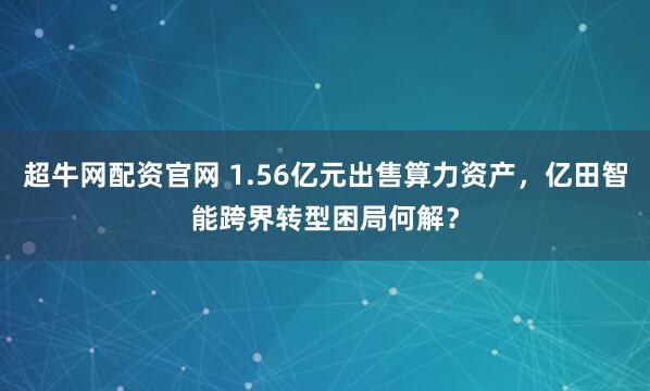超牛网配资官网 1.56亿元出售算力资产，亿田智能跨界转型困局何解？