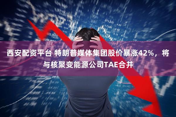西安配资平台 特朗普媒体集团股价暴涨42%，将与核聚变能源公司TAE合并