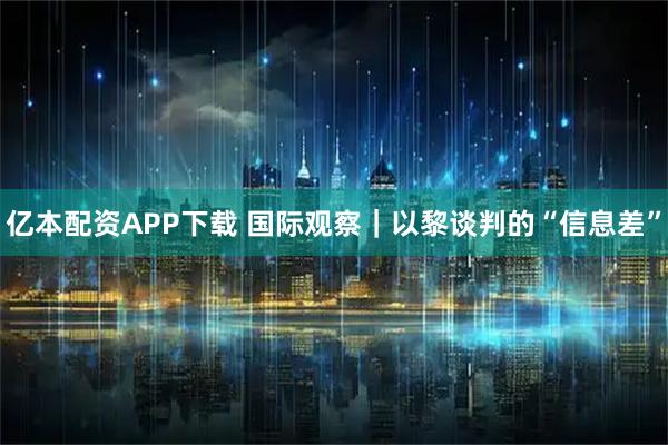亿本配资APP下载 国际观察｜以黎谈判的“信息差”