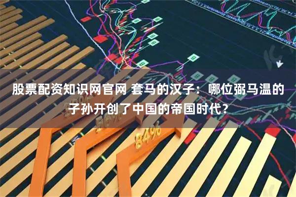 股票配资知识网官网 套马的汉子：哪位弼马温的子孙开创了中国的帝国时代？