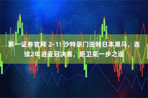 第一证券官网 2-1! 沙特豪门逆转日本黑马，连续2年进亚冠决赛，距卫冕一步之遥
