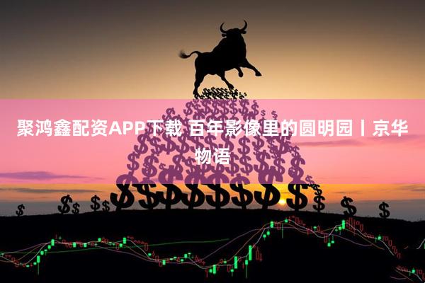 聚鸿鑫配资APP下载 百年影像里的圆明园丨京华物语
