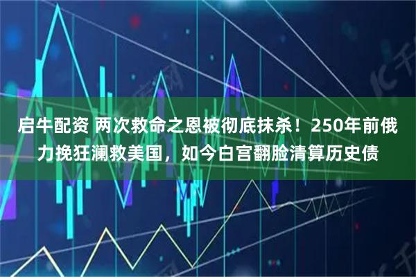 启牛配资 两次救命之恩被彻底抹杀！250年前俄力挽狂澜救美国，如今白宫翻脸清算历史债