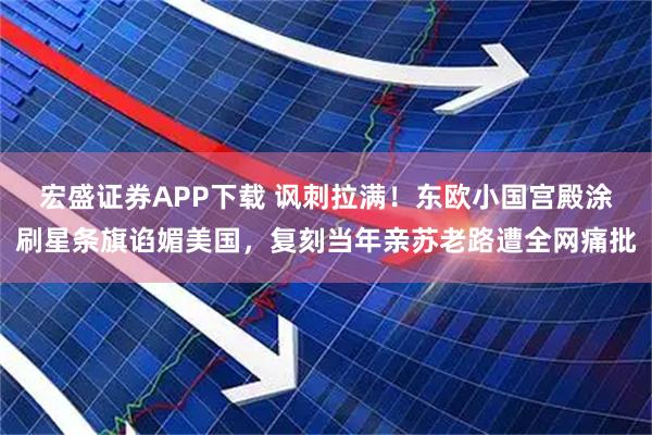 宏盛证券APP下载 讽刺拉满！东欧小国宫殿涂刷星条旗谄媚美国，复刻当年亲苏老路遭全网痛批