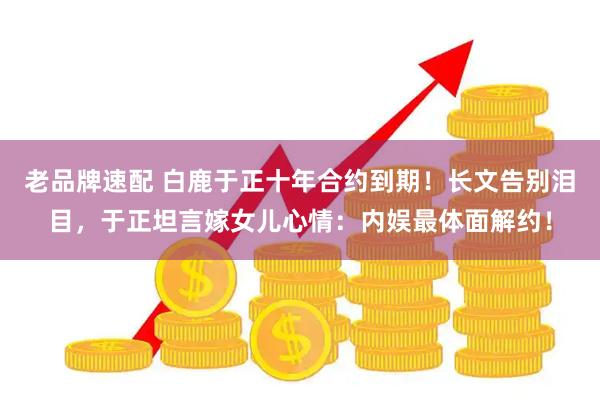 老品牌速配 白鹿于正十年合约到期！长文告别泪目，于正坦言嫁女儿心情：内娱最体面解约！