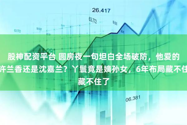 股神配资平台 圆房夜一句坦白全场破防，他爱的是许兰香还是沈嘉兰？丫鬟竟是嫡孙女，6年布局藏不住了